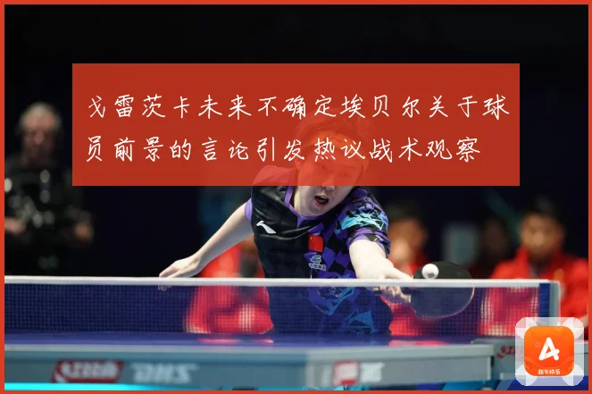戈雷茨卡未来不确定埃贝尔关于球员前景的言论引发热议战术观察
