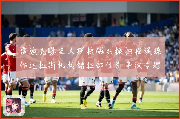 雷迪克曝里夫斯核磁共振扫描误操作达拉斯机构错扫部位引争议专题观察